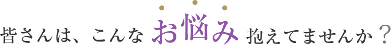 皆さんはこんなお悩み抱えてませんか?